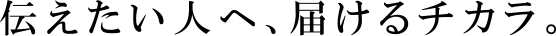 伝えたい人に、届けるチカラ。